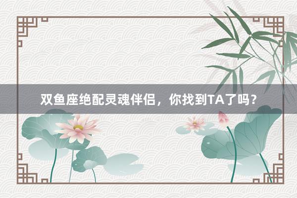 双鱼座绝配灵魂伴侣，你找到TA了吗？